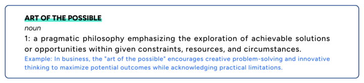 Definition of art of the possible displayed. Noun 1 : a pragmatic philosophy emphasizing the exploration of achievable solutions or opportunities within given constraints, resources, and circumstances. Example: In business, the "art of the possible" encourages creative problem-solving and innovative thinking to maximize potential outcomes while acknowledging practical limitations.